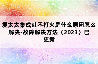 爱太太集成灶不打火是什么原因怎么解决-故障解决方法（2023）已更新