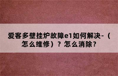 爱客多壁挂炉故障e1如何解决-（怎么维修）？怎么消除？