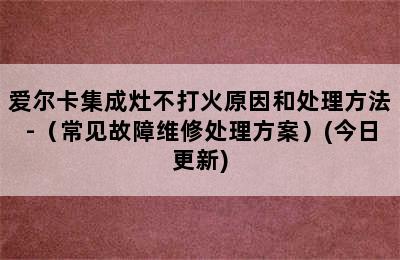 爱尔卡集成灶不打火原因和处理方法-（常见故障维修处理方案）(今日更新)