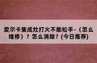 爱尔卡集成灶打火不能松手-（怎么维修）？怎么消除？(今日推荐)