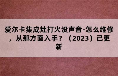 爱尔卡集成灶打火没声音-怎么维修，从那方面入手？（2023）已更新