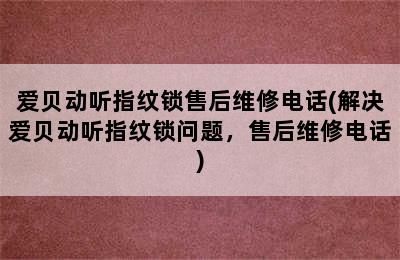 爱贝动听指纹锁售后维修电话(解决爱贝动听指纹锁问题，售后维修电话)