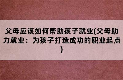 父母应该如何帮助孩子就业(父母助力就业：为孩子打造成功的职业起点)