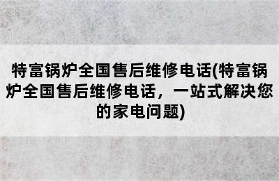 特富锅炉全国售后维修电话(特富锅炉全国售后维修电话，一站式解决您的家电问题)