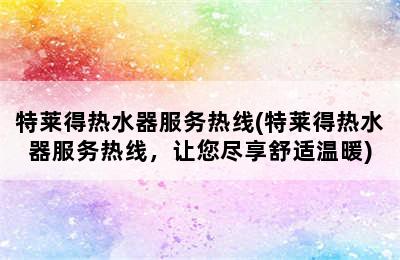 特莱得热水器服务热线(特莱得热水器服务热线，让您尽享舒适温暖)