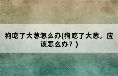 狗吃了大葱怎么办(狗吃了大葱，应该怎么办？)