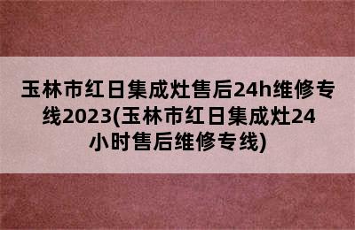 玉林市红日集成灶售后24h维修专线2023(玉林市红日集成灶24小时售后维修专线)