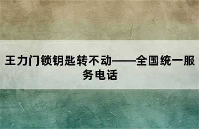 王力门锁钥匙转不动——全国统一服务电话