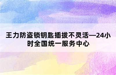 王力防盗锁钥匙插拔不灵活—24小时全国统一服务中心