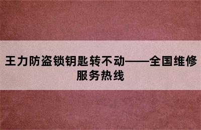 王力防盗锁钥匙转不动——全国维修服务热线