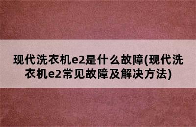 现代洗衣机e2是什么故障(现代洗衣机e2常见故障及解决方法)