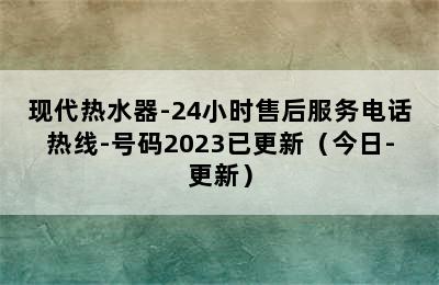 现代热水器-24小时售后服务电话热线-号码2023已更新（今日-更新）