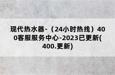 现代热水器-（24小时热线）400客服服务中心-2023已更新(400.更新)