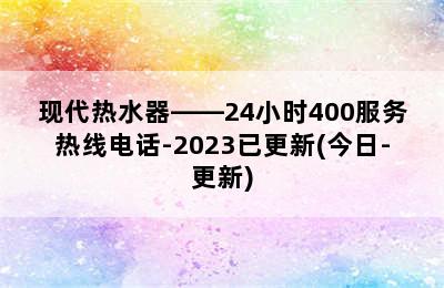 现代热水器——24小时400服务热线电话-2023已更新(今日-更新)