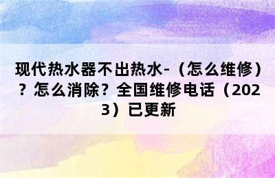 现代热水器不出热水-（怎么维修）？怎么消除？全国维修电话（2023）已更新