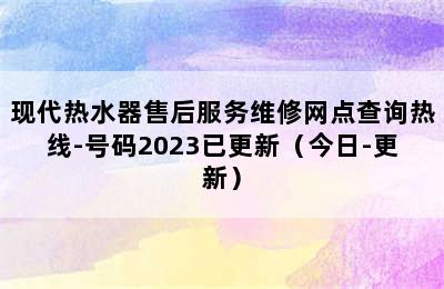 现代热水器售后服务维修网点查询热线-号码2023已更新（今日-更新）