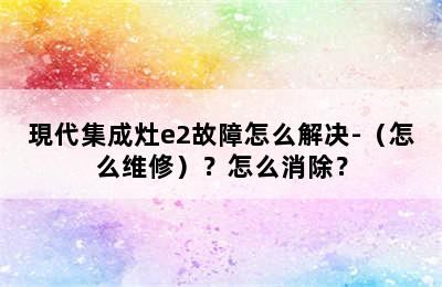 現代集成灶e2故障怎么解决-（怎么维修）？怎么消除？