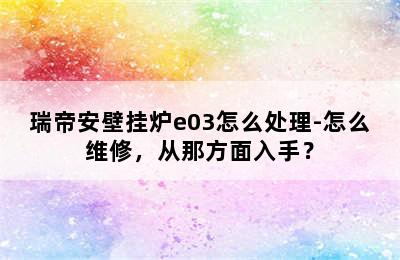 瑞帝安壁挂炉e03怎么处理-怎么维修，从那方面入手？