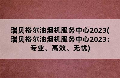 瑞贝格尔油烟机服务中心2023(瑞贝格尔油烟机服务中心2023：专业、高效、无忧)