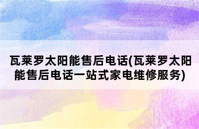 瓦莱罗太阳能售后电话(瓦莱罗太阳能售后电话一站式家电维修服务)