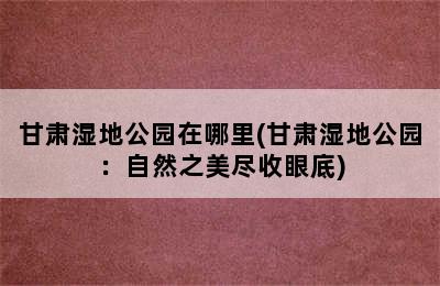 甘肃湿地公园在哪里(甘肃湿地公园：自然之美尽收眼底)