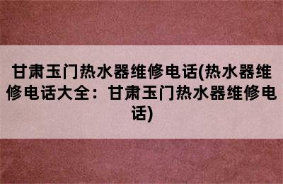 甘肃玉门热水器维修电话(热水器维修电话大全：甘肃玉门热水器维修电话)