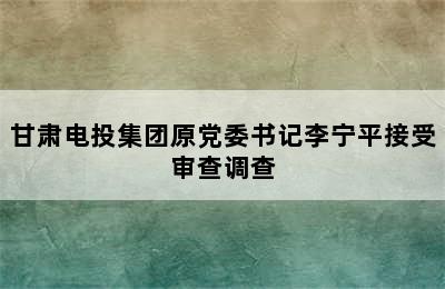 甘肃电投集团原党委书记李宁平接受审查调查