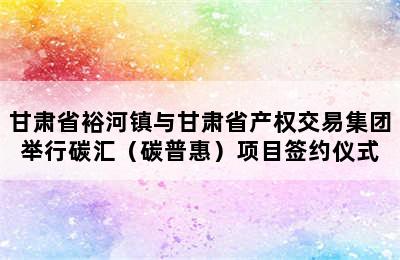 甘肃省裕河镇与甘肃省产权交易集团举行碳汇（碳普惠）项目签约仪式