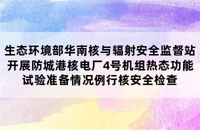 生态环境部华南核与辐射安全监督站开展防城港核电厂4号机组热态功能试验准备情况例行核安全检查