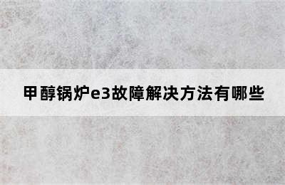 甲醇锅炉e3故障解决方法有哪些