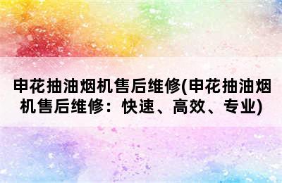 申花抽油烟机售后维修(申花抽油烟机售后维修：快速、高效、专业)