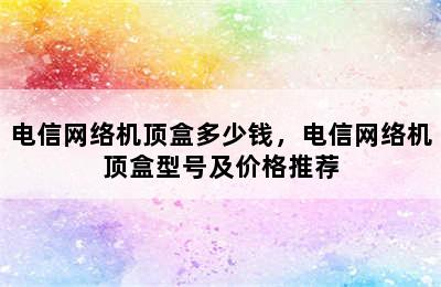 电信网络机顶盒多少钱，电信网络机顶盒型号及价格推荐