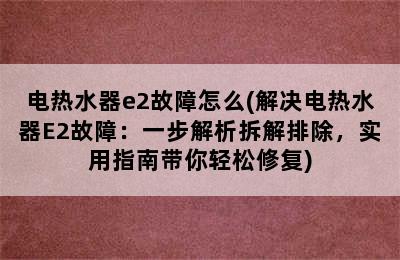 电热水器e2故障怎么(解决电热水器E2故障：一步解析拆解排除，实用指南带你轻松修复)