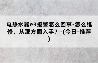 电热水器e3报警怎么回事-怎么维修，从那方面入手？-(今日-推荐)