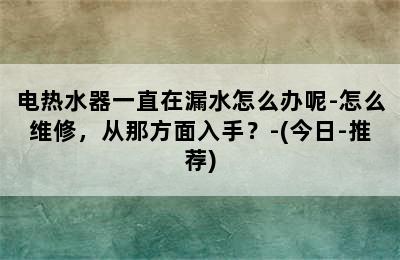 电热水器一直在漏水怎么办呢-怎么维修，从那方面入手？-(今日-推荐)