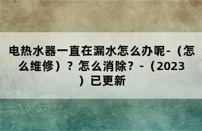 电热水器一直在漏水怎么办呢-（怎么维修）？怎么消除？-（2023）已更新