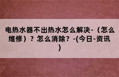 电热水器不出热水怎么解决-（怎么维修）？怎么消除？-(今日-资讯)