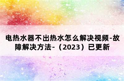 电热水器不出热水怎么解决视频-故障解决方法-（2023）已更新