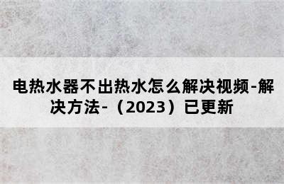 电热水器不出热水怎么解决视频-解决方法-（2023）已更新