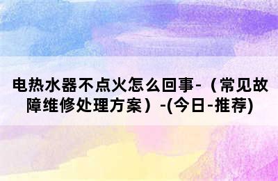 电热水器不点火怎么回事-（常见故障维修处理方案）-(今日-推荐)