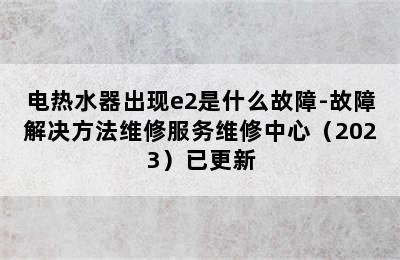 电热水器出现e2是什么故障-故障解决方法维修服务维修中心（2023）已更新