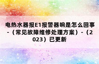 电热水器报E1报警器响是怎么回事-（常见故障维修处理方案）-（2023）已更新