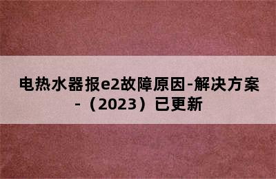 电热水器报e2故障原因-解决方案-（2023）已更新