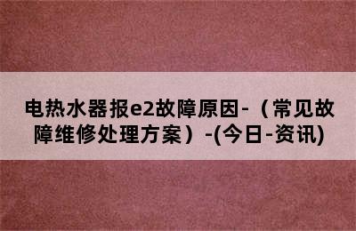 电热水器报e2故障原因-（常见故障维修处理方案）-(今日-资讯)