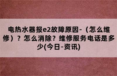 电热水器报e2故障原因-（怎么维修）？怎么消除？维修服务电话是多少(今日-资讯)