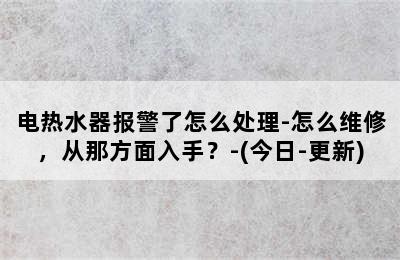 电热水器报警了怎么处理-怎么维修，从那方面入手？-(今日-更新)