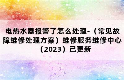 电热水器报警了怎么处理-（常见故障维修处理方案）维修服务维修中心（2023）已更新