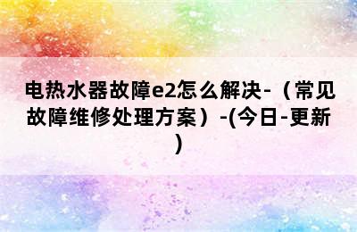 电热水器故障e2怎么解决-（常见故障维修处理方案）-(今日-更新)