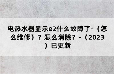 电热水器显示e2什么故障了-（怎么维修）？怎么消除？-（2023）已更新