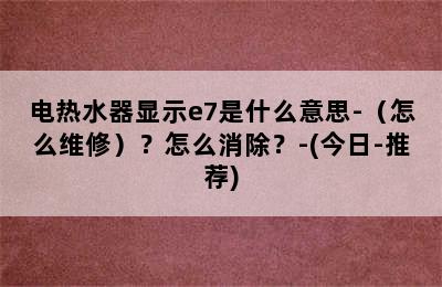 电热水器显示e7是什么意思-（怎么维修）？怎么消除？-(今日-推荐)